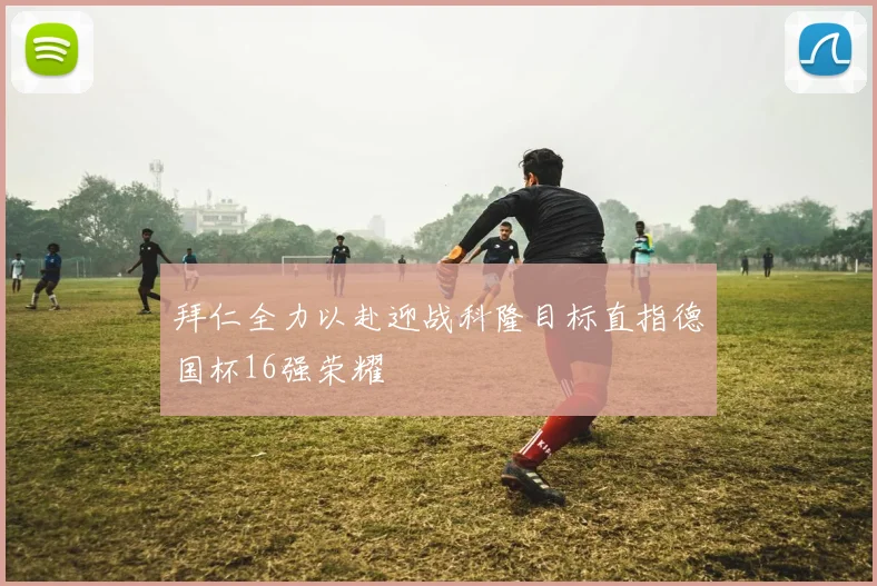 拜仁全力以赴迎战科隆目标直指德国杯16强荣耀
