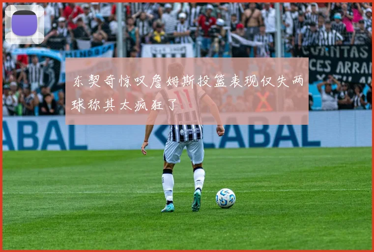 东契奇惊叹詹姆斯投篮表现仅失两球称其太疯狂了