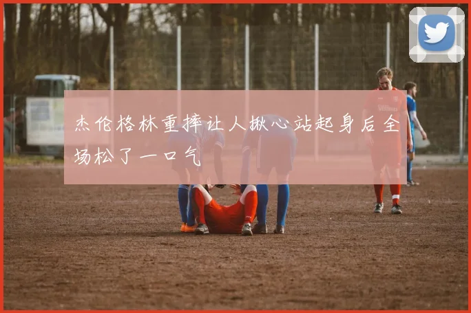 杰伦格林重摔让人揪心站起身后全场松了一口气