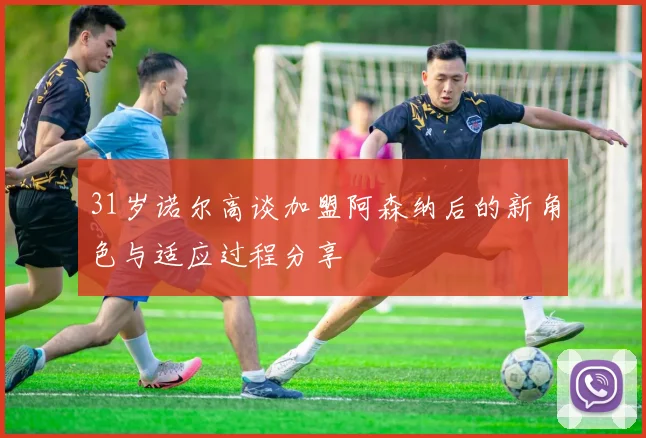 31岁诺尔高谈加盟阿森纳后的新角色与适应过程分享