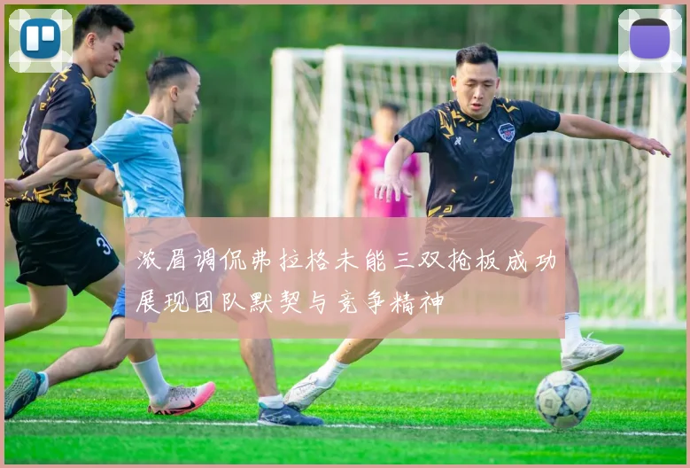 浓眉调侃弗拉格未能三双抢板成功展现团队默契与竞争精神