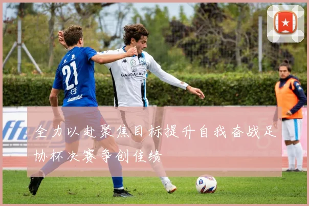 全力以赴聚焦目标提升自我奋战足协杯决赛争创佳绩