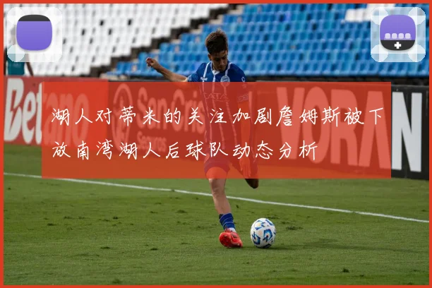 湖人对蒂米的关注加剧詹姆斯被下放南湾湖人后球队动态分析