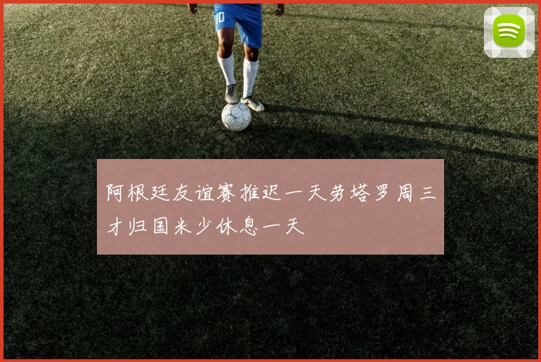 阿根廷友谊赛推迟一天劳塔罗周三才归国米少休息一天