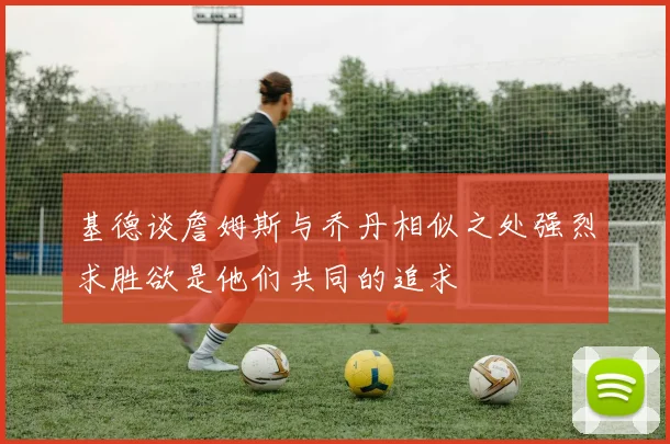基德谈詹姆斯与乔丹相似之处强烈求胜欲是他们共同的追求