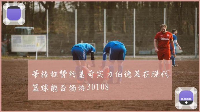 蒂格称赞约基奇实力伯德若在现代篮球能否场均30108