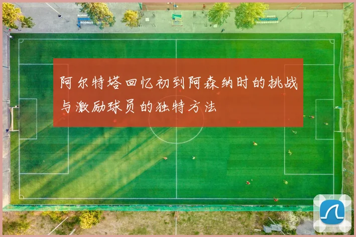 阿尔特塔回忆初到阿森纳时的挑战与激励球员的独特方法