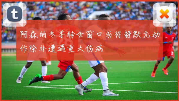 阿森纳冬季转会窗口或将静默无动作除非遭遇重大伤病