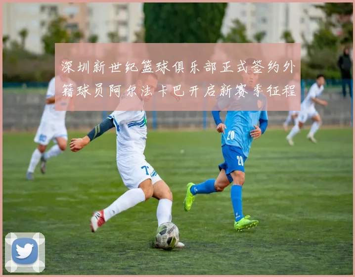 深圳新世纪篮球俱乐部正式签约外籍球员阿尔法卡巴开启新赛季征程