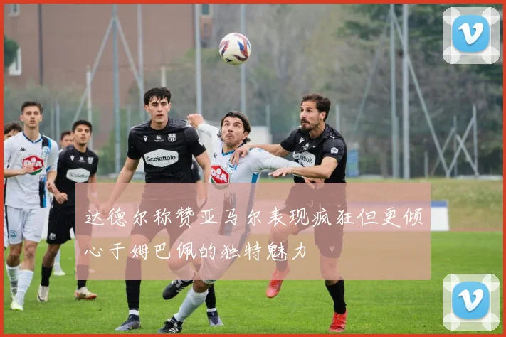 达德尔称赞亚马尔表现疯狂但更倾心于姆巴佩的独特魅力