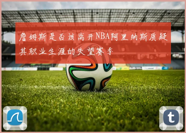 詹姆斯是否该离开NBA阿里纳斯质疑其职业生涯的失望赛季