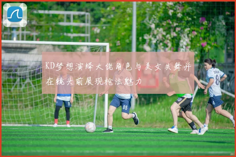 KD梦想演绎大佬角色与美女共舞并在镜头前展现枪法魅力