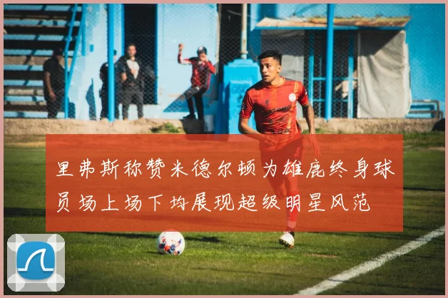 里弗斯称赞米德尔顿为雄鹿终身球员场上场下均展现超级明星风范