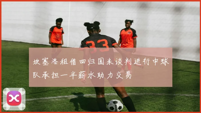坎塞洛租借回归国米谈判进行中球队承担一半薪水助力交易