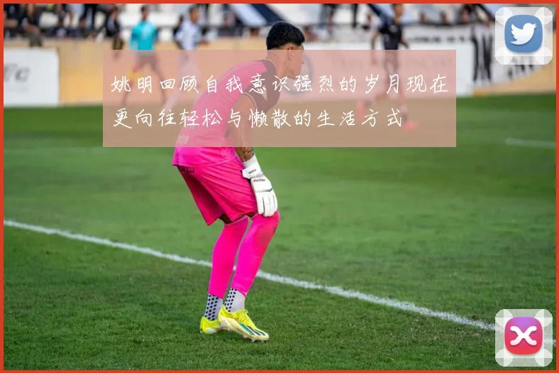 姚明回顾自我意识强烈的岁月现在更向往轻松与懒散的生活方式