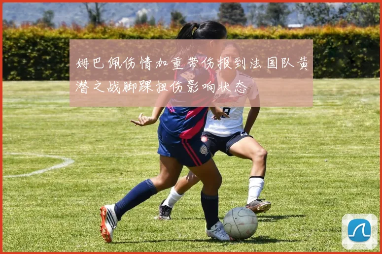 姆巴佩伤情加重带伤报到法国队黄潜之战脚踝扭伤影响状态