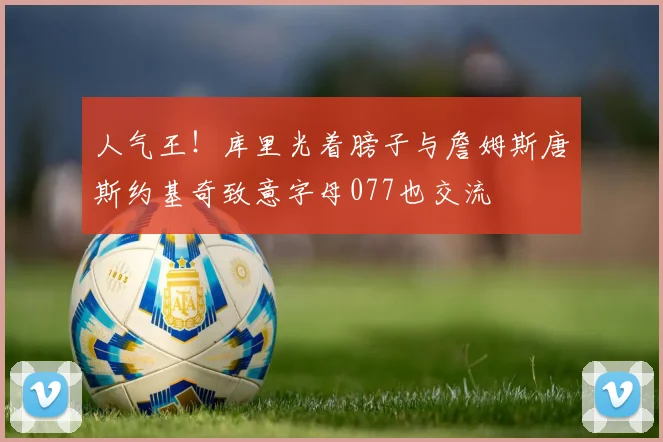 人气王！库里光着膀子与詹姆斯唐斯约基奇致意字母077也交流