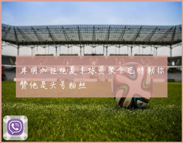 库明加拒绝夏季球员聚会巴特勒称赞他是头号粉丝